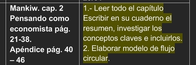 Mankiw. cap. 2 1.- Leer todo el capítulo 
Pensando como Escribir en su cuaderno el 
economista pág. resumen, investigar los 
21-38. conceptos claves e incluirlos. 
Apéndice pág. 40 2. Elaborar modelo de flujo 
- 46 circular.