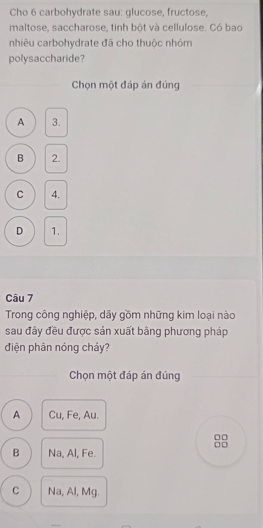 Cho 6 carbohydrate sau: glucose, fructose,
maltose, saccharose, tinh bột và cellulose. Có bao
nhiêu carbohydrate đã cho thuộc nhóm
polysaccharide?
Chọn một đáp án đúng
A 3.
B 2.
C 4.
D 1.
Câu 7
Trong công nghiệp, dãy gồm những kim loại nào
sau đây đều được sản xuất bằng phương pháp
điện phân nóng chảy?
Chọn một đáp án đúng
A Cu, Fe, Au.
B Na, Al, Fe.
C Na, Al, Mg.