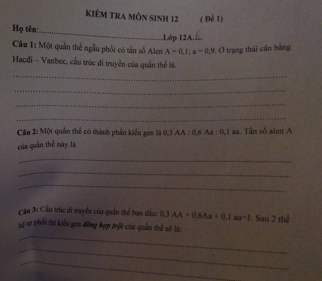 KIÊM TRA MÔN SInH 12 ( Đề 1) 
_ 
Họ tên: 
Lớp 12A.. 
Câu 1: Một quần thể ngẫu phối có tần số Alen A=0,1; a=0,9.dot 0 trạng thái cân bằng 
Hacđi - Vanbec, cấu trúc di truyền của quần thể là. 
_ 
_ 
_ 
_ 
Câu 2: Một quần thể có thành phần kiểu gen là 0, 3 AA : 0, 6 Aa : 0, 1 aa. Tần số alen A 
của quần thể này là 
_ 
_ 
_ 
Cầu 3: Cầu trúc di truyền của quần thể ban đầu: 0, 3AA+0, 6Aa+0, 1aa=1. Sau 2 thế 
hệ tự phối thì kiểu gen đông hợp trội của quần thể sẽ là: 
_ 
_ 
_