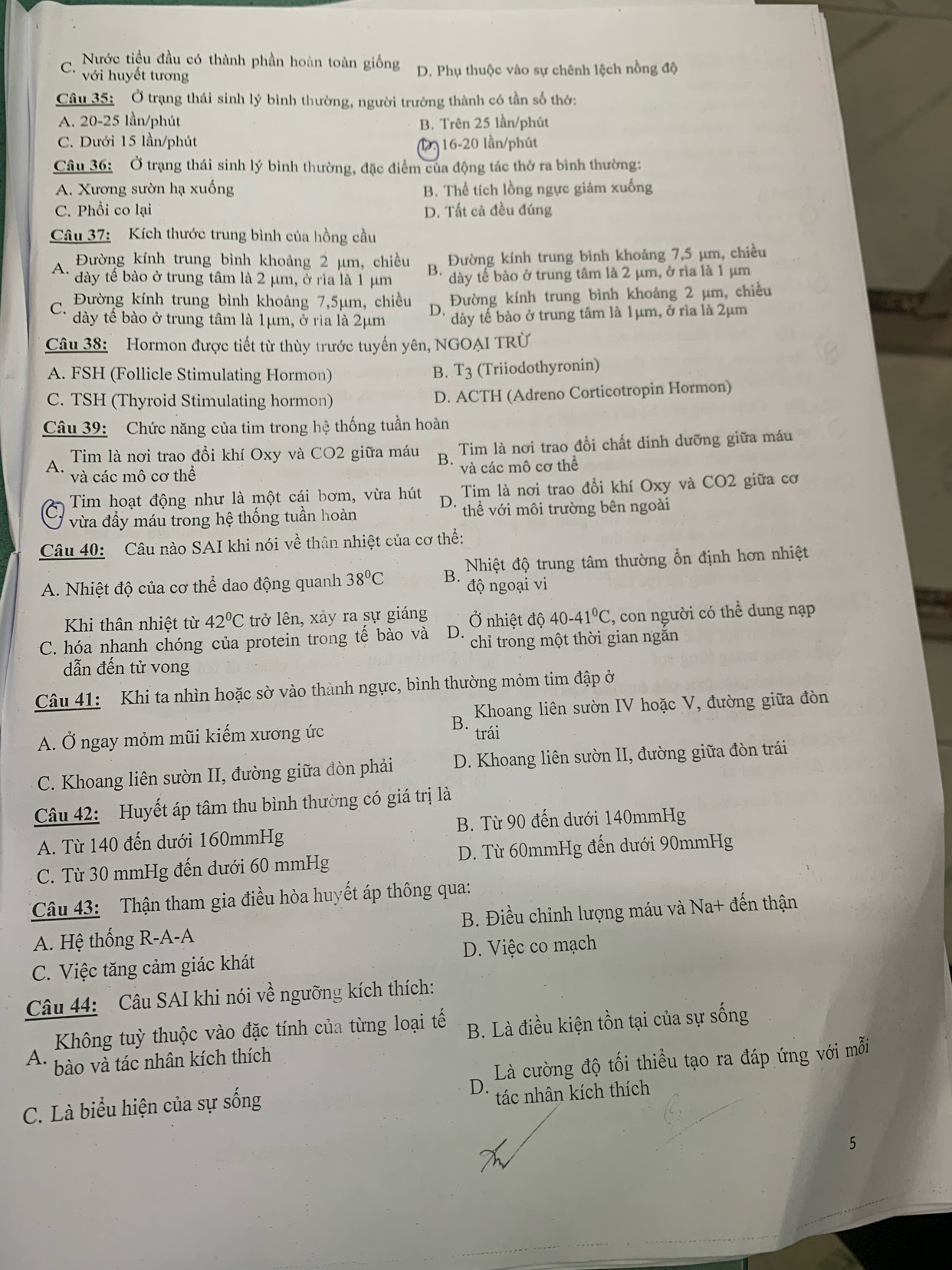 C. Nước tiểu đầu có thành phần hoàn toàn giống D. Phụ thuộc vào sự chênh lệch nồng độ
với huyết tương
Câu 35: Ở trạng thái sinh lý bình thường, người trưởng thành có tần số thờ:
A. 20-25 lần/phút B. Trên 25 lần/phút
C. Dưới 15 lần/phút 1, 16-20 lần/phút
Câu 36: Ở trạng thái sinh lý bình thường, đặc điểm của động tác thờ ra bình thường:
A. Xương sườn hạ xuống B. Thể tích lồng ngực giảm xuống
C. Phổi co lại D. Tất cả đều đúng
Câu 37: Kích thước trung bình của hồng cầu
A. Đường kính trung bình khoảng 2 μm, chiều Đường kính trung bình khoảng 7,5 µm, chiều
B.
dày tê bào ở trung tâm là 2 μm, ở rìa là 1 μm dày tế bào ở trung tâm là 2 μm, ở rìa là 1 μm
C Đường kính trung bình khoảng 7,5μm, chiều D Đường kính trung bình khoảng 2 µm, chiều
dày tế bào ở trung tâm là 1μm, ở rìa là 2μm dày tế bào ở trung tâm là 1μm, ở rìa là 2μm
Câu 38:  Hormon được tiết từ thùy trước tuyến yên, NGOAI TRÜ
A. FSH (Follicle Stimulating Hormon) B. T_3 (Triiodothyronin)
C. TSH (Thyroid Stimulating hormon) D. ACTH (Adreno Corticotropin Hormon)
Câu 39: Chức năng của tim trong hệ thống tuần hoàn
A Tim là nơi trao đồi khí Oxy và CO2 giữa máu B. Tim là nơi trao đồi chất dinh dưỡng giữa máu
và các mô cơ thể và các mô cơ thể
Tim hoạt động như là một cái bơm, vừa hút D. Tim là nơi trao đổi khí Oxy và CO2 giữa cơ
vừa đầy máu trong hệ thống tuần hoàn thể với môi trường bên ngoài
Câu 40: Câu nào SAI khi nói về thân nhiệt của cơ thể:
A. Nhiệt độ của cơ thể dao động quanh 38°C B.  Nhiệt độ trung tâm thường ổn định hơn nhiệt
độ ngoại vi
Khi thân nhiệt từ 42°C trở lên, xảy ra sự giáng
C. hóa nhanh chóng của protein trong tế bào và D. Ở nhiệt độ 40-41°C , con người có thể dung nạp
chỉ trong một thời gian ngăn
dẫn đến tử vong
Câu 41: Khi ta nhìn hoặc sờ vào thành ngực, bình thường mỏm tim đập ở
B Khoang liên sườn IV hoặc V, đường giữa đòn
A. Ở ngay mỏm mũi kiếm xương ức trái
C. Khoang liên sườn II, đường giữa đòn phải  D. Khoang liên sườn II, đường giữa đòn trái
Câu 42: Huyết áp tâm thu bình thường có giá trị là
B. Từ 90 đến dưới 140mmHg
A. Từ 140 đến dưới 160mmHg
C. Từ 30 mmHg đến dưới 60 mmHg D. Từ 60mmHg đến dưới 90mmHg
Câu 43: Thận tham gia điều hòa huyết áp thông qua:
A. Hệ thống R-A-A B. Điều chỉnh lượng máu và Na+ đến thận
C. Việc tăng cảm giác khát D. Việc co mạch
Câu 44:  Câu SAI khi nói về ngưỡng kích thích:
Không tuỳ thuộc vào đặc tính của từng loại tế B. Là điều kiện tồn tại của sự sống
A. bào và tác nhân kích thích
D.  Là cường độ tối thiều tạo ra đáp ứng với mỗi
C. Là biểu hiện của sự sống
tác nhân kích thích
5