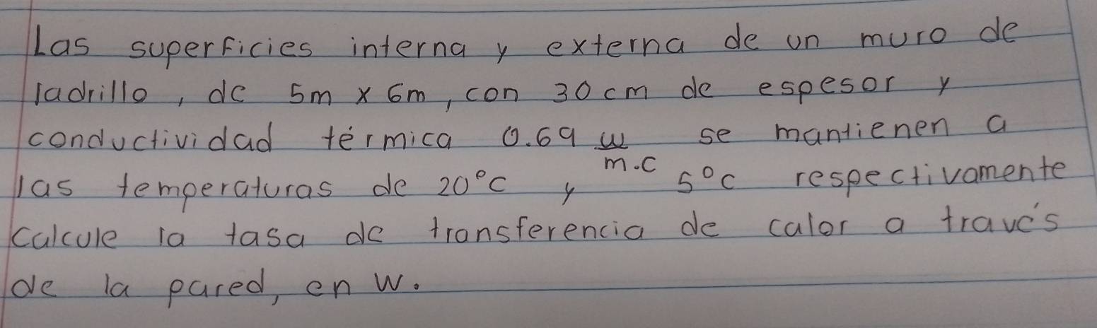 Las superficies interna y externa de on muro de 
ladrillo, de 5m* 6m , con 30 cm de espesor y 
conductividad termica 0. 69 u se mantienen a
m. C
las temperaturas de 20°C
5°C respectivomente 
calcule ia tasa do transferencia de calor a traves 
de la pared, en w.