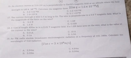 An electron moves wt 2.0=10° m/s perpencicialar to Earth's magnetic field at an altitude where the field
strength is 1.0* 10^(-6)T T. Caloulate the magnetic force. U. s q=1.6* 10^(-19)c]
A. 3.2=10^(11) C. 1.2* 10^(-10)24
8. 1.6+10^3N D. 0.1* 10^(16)N
17. The current through a wire 0.4 mn long is 5A. The wire is perpendicular to a 0.6 T magnetic field. What is
the magnatude of the force on the wire? A. 6.2 N C. 1.2N
D. 1.6 N D. 0.03N
18. A wire of length 400m is in a 0.02 T magnetic field. If a 1.6N force acts on the wire, what is the valse of
the current in the wire? A. 0.01A
C. 10 A
B. 0.2A D. 2.5A
19. An FM radio station broadeasts electromagnetic radiation at a frequency of 102.1MHs. Calculate the
wavelength of this radiation
[Use c=3* 10^am/s]
B. 3.33m A. 2.94m D. 0.94m C. 4.64m