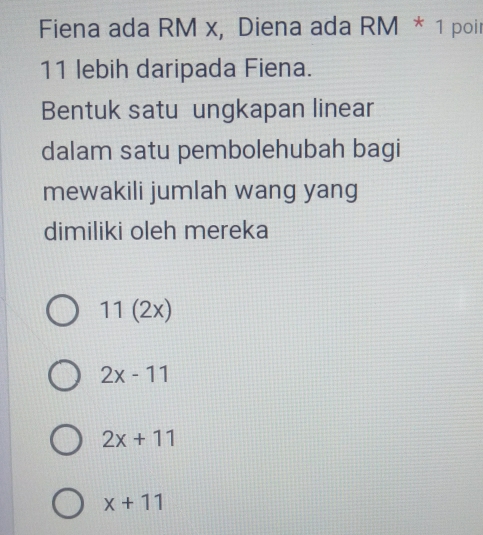 Fiena ada RM x, Diena ada RM * 1 poir
11 lebih daripada Fiena.
Bentuk satu ungkapan linear
dalam satu pembolehubah bagi
mewakili jumlah wang yang
dimiliki oleh mereka
11(2x)
2x-11
2x+11
x+11