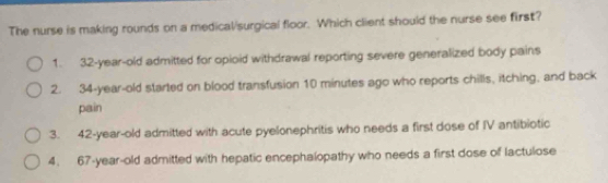 The nurse is making rounds on a medical/surgical floor. Which client should the nurse see first?
1. 32-year-old admitted for opioid withdrawal reporting severe generalized body pains
2. 34-year-old started on blood transfusion 10 minutes ago who reports chills, itching, and back
pain
3. 42-year-old admitted with acute pyelonephritis who needs a first dose of IV antibiotic
4. 67-year-old admitted with hepatic encephalopathy who needs a first dose of lactulose