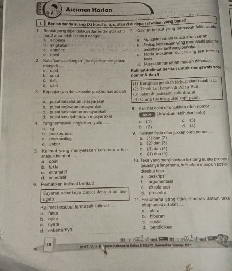 Asesmen Harian
1.  Berilah tanda silang (X) huruf a, b, c, atau d di depan jawaban yang benar!
1. Bentuk yang dipendekkan dan terdri alas satu 7. Kalimal benkut yang termasuk fakta adala
a. sinonim huruf atau lebih disebut dengan
b singkatan c. antonim a. Mungkin hari ini cuaca akan cerah.
b. Setiap kendaraan yang memasuki jaian to
membayar larif yang beriaku.
d. opini
c. Noda makanan sulit hilang jika terkena
2. Kata "sampai dengan" jika dijadikan singkatan kain.
menjadi ....
d. Masakan rumahan mudah dimasak.
b. sm d a. s.pd.  Kalimat-kalimat berikut untuk menjawab soal
nomor 8 dan 9!
(1) Kerajinan gerabah terbuat dari tanah liat.
d. si d c. s.d.
(2) Tanah Lot berada di Pulau Bali.
3. Kepanjangan dari akronim puskesmas adala (3) Jalan di pedesaan sulit dilalui.
a pusat kesehatan masyarakat
b. pusat kejiwaan masyaraka! (4) Orang tua menyukai kopi pahit.
c. pusat kelestarian masyarakat 8. Kalimat upini ditunjukkan oleh nomor ....
d. pusat kesejahteraan masyarakat  2 9 (Jawaban lebiḥ dari satu)
4. Yang termasuk singkatan, yaitu .... b (2) a. (1) c. (3) d. (4)
a. kg b. puskesmas
9. Kalimat fakta ditunjukkan oleh nomor ....
d. Jabar c. poskamling
a. (1) dan (2)
b. (2) dan (3)
5. Kalimat yang menyatakan kebenaran ter- c. (3) dan (4) d. (1) dan (4)
masuk kalimat ....
10. Teks yang menjelaskan tentang suatu proses
a. opini b. fakta terjadinya fenomena, baik alam maupun sosial
c. intransitif disebut teks ....
d. imperatif a. deskripsi
6. Peratikan kalimat berikut! b. argumentasi
Sayuran sebaiknya dicuci dengan air me- c. eksplanasi
d. prosedur
ngalir. 11. Fenomena yang tidak dibahas dalam teks
Kalimat tersebut termasuk kalimat .... eksplanasi adalah ....
a. fakta a. alam
b. opini b. hiburan
c. nyata c. sosial
d. sebenarnya d. pendidikan
N      
18 PMT. V. + B Yasa Indonesia Kelas 5 SD/MI. Semester Genap. K21