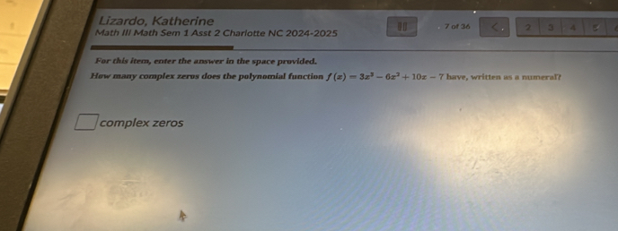 Lizardo, Katherine 
Math III Math Sem 1 Asst 2 Charlotte NC 2024-2025 7 of 36 2 3 4
For this item, enter the answer in the space provided. 
How many complex zeros does the polynomial function f(x)=3x^3-6x^2+10x-7 have, written as a numeral 
complex zeros