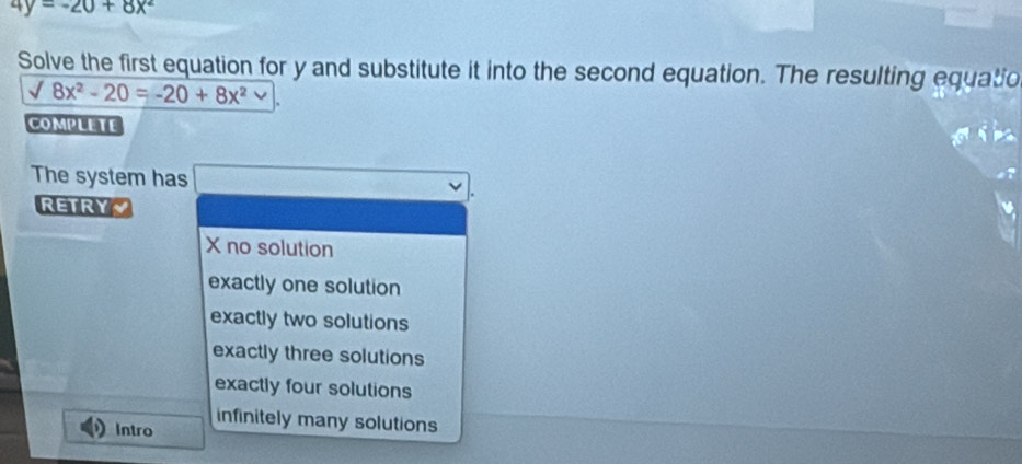 4y=-20+8x^2
Solve the first equation for y and substitute it into the second equation. The resulting equatio
surd 8x^2-20=-20+8x^2
COMPLETE
The system has
RETRY~
X no solution
exactly one solution
exactly two solutions
exactly three solutions
exactly four solutions
infinitely many solutions
Intro