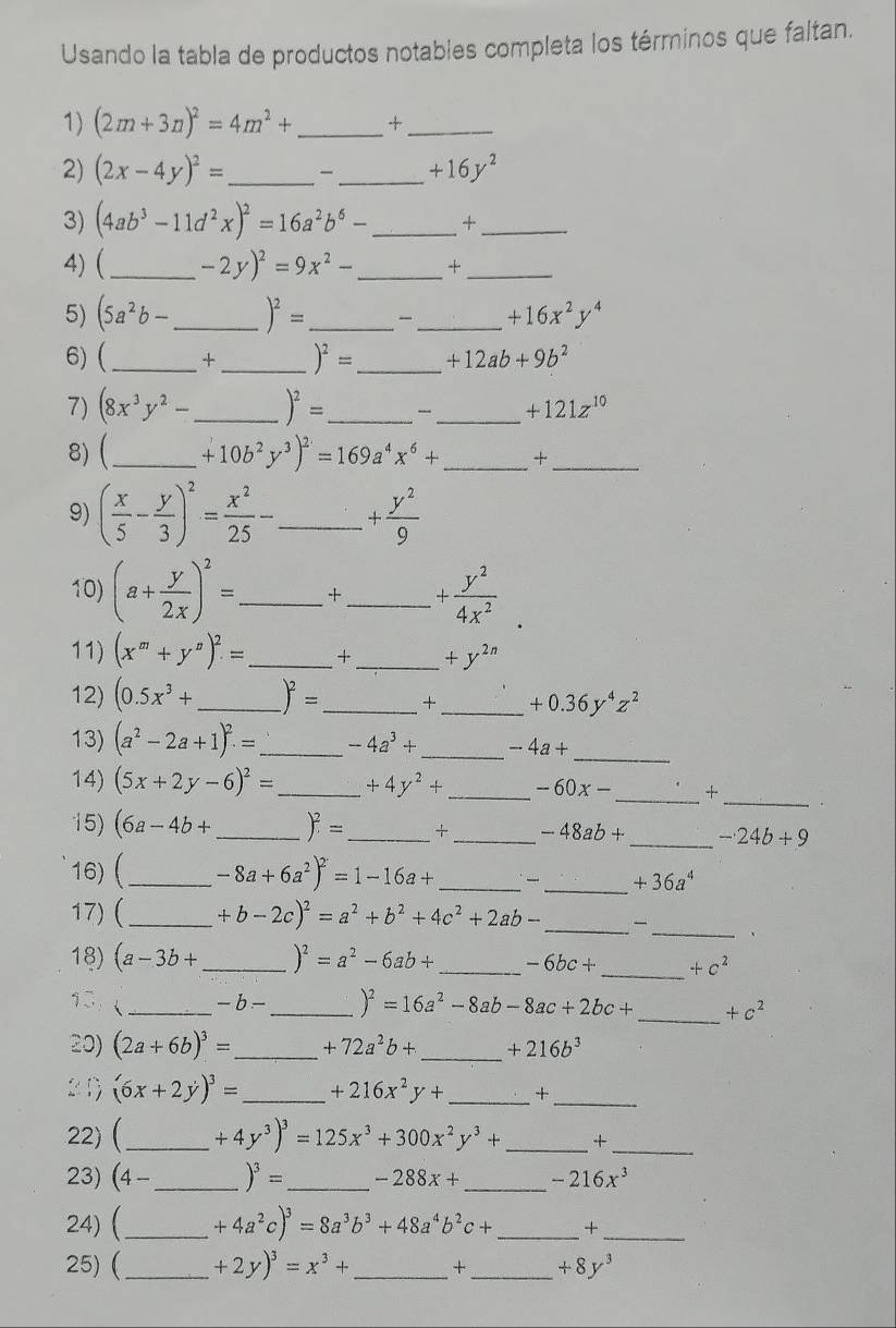 Usando la tabla de productos notables completa los términos que faltan.
1) (2m+3n)^2=4m^2+ _ +_
2) (2x-4y)^2= _ -_ +16y^2
3) (4ab^3-11d^2x)^2=16a^2b^6- _+_
4)(_ -2y)^2=9x^2- _+_
5) (5a^2b- _ )^2= _ _ +16x^2y^4
6) (_ +_ )^2= _ +12ab+9b^2
7) (8x^3y^2- _ )^2= _ _-_ +121z^(10)
8) (_ +10b^2y^3)^2=169a^4x^6+ _ +_
9) ( x/5 - y/3 )^2= x^2/25 - _ + y^2/9 
10) (a+ y/2x )^2= _ + _ + y^2/4x^2 .
11) (x^m+y^n)^2= _ + _ +y^(2n)
12) (0.5x^3+ _ )^2= _ + _ +0.36y^4z^2
13) (a^2-2a+1)^2.= _ -4a^3+ _ -4a+ _
14) (5x+2y-6)^2= _ +4y^2+ _ -60x- _ +
_
15) (6a-4b+ _ )^2= _+ _ -48ab+ _ -24b+9
16) (_ -8a+6a^2)^2=1-16a+ _、 _ +36a^4
_
_
17) (_ +b-2c)^2=a^2+b^2+4c^2+2ab-
、
18) (a-3b+ _ )^2=a^2-6ab+ _ -6bc+ _ +c^2
9
_ -b- _ )^2=16a^2-8ab-8ac+2bc+ _ +c^2
20) (2a+6b)^3= _ +72a^2b+ _ +216b^3
_
(6x+2y)^3= _ +216x^2y+ _+
22) (_ +4y^3)^3=125x^3+300x^2y^3+ _ +_
23) (4 - _ )^3= _ -288x+ _ -216x^3
24) (_ +4a^2c)^3=8a^3b^3+48a^4b^2c+ _ +_
25) (_ +2y)^3=x^3+ _ +_ +8y^3