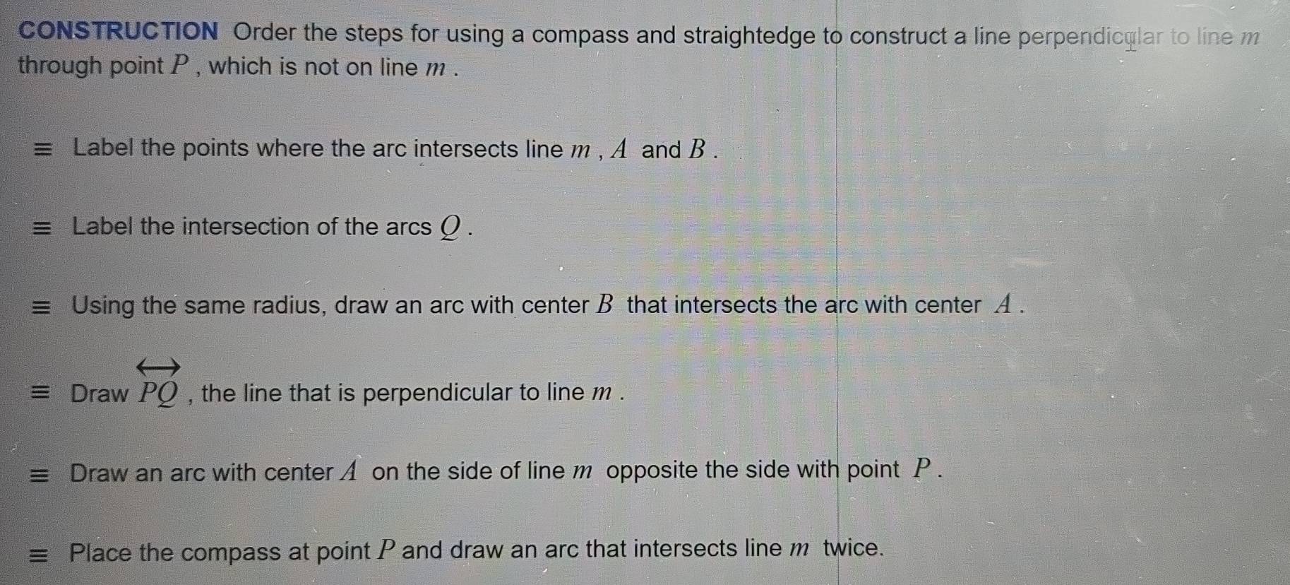 CONSTRUCTION Order the steps for using a compass and straightedge to construct a line perpendicular to line 
through point P , which is not on line m. 
Label the points where the arc intersects line m , A and B. 
Label the intersection of the arcs Ω. 
Using the same radius, draw an arc with center B that intersects the arc with center A.
Drawvector PQ , the line that is perpendicular to line m. 
Draw an arc with center A on the side of line m opposite the side with point P. 
Place the compass at point P and draw an arc that intersects line m twice.