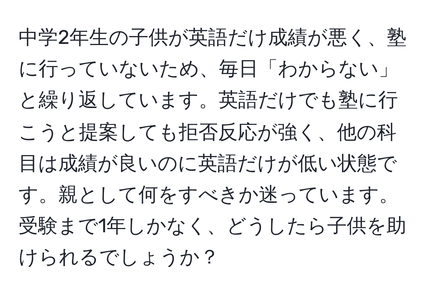 中学2年生の子供が英語だけ成績が悪く、塾に行っていないため、毎日「わからない」と繰り返しています。英語だけでも塾に行こうと提案しても拒否反応が強く、他の科目は成績が良いのに英語だけが低い状態です。親として何をすべきか迷っています。受験まで1年しかなく、どうしたら子供を助けられるでしょうか？