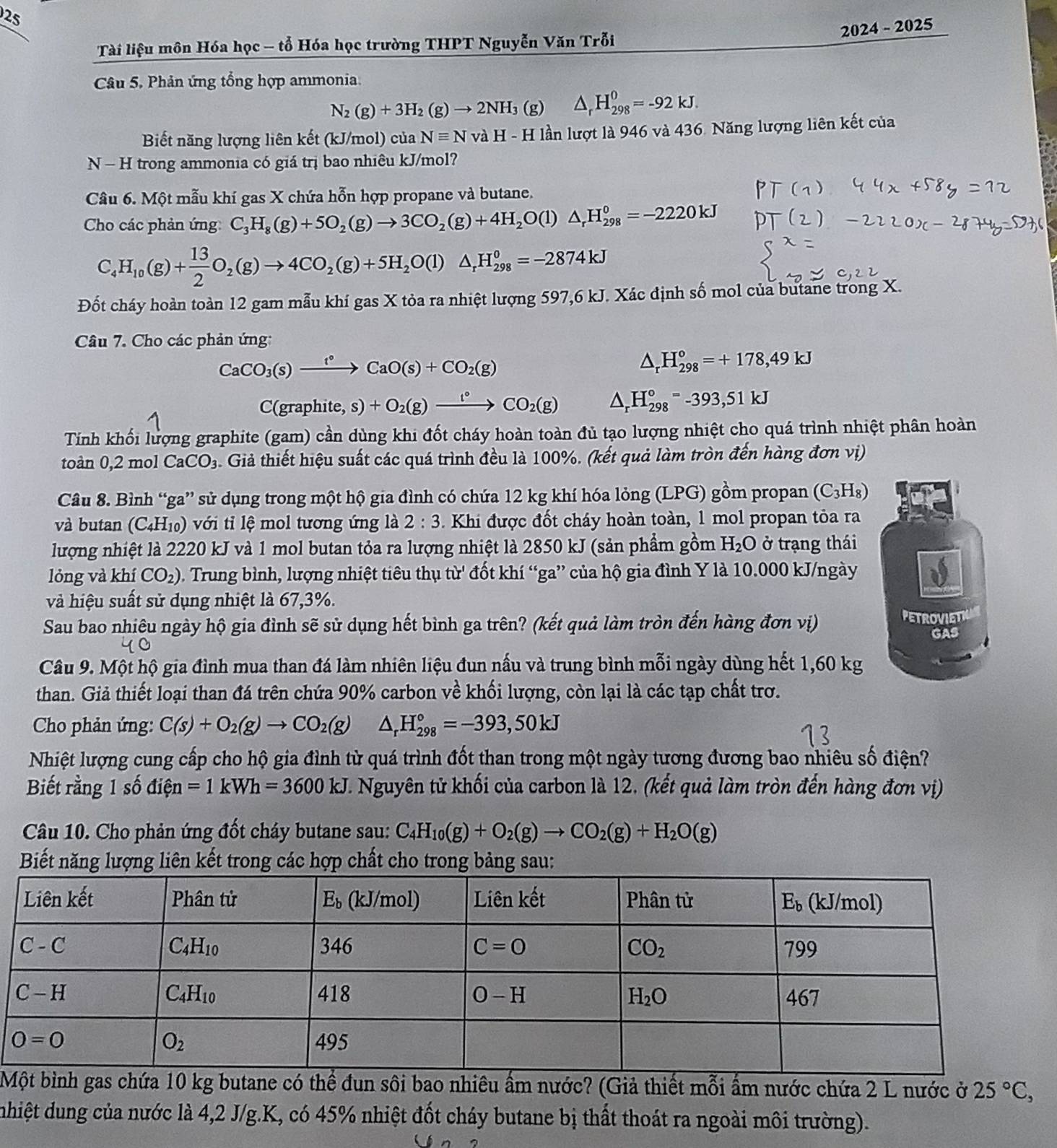 25
2024 - 2025
Tài liệu môn Hóa học - tổ Hóa học trường THPT Nguyễn Văn Trỗi
Câu 5. Phản ứng tổng hợp ammonia.
N_2(g)+3H_2(g)to 2NH_3 (g) △ _rH_(298)^0=-92kJ.
Biết năng lượng liên kết (kJ/mol) của Nequiv NvaH * - H lần lượt là 946 và 436. Năng lượng liên kết của
N - H trong ammonia có giá trị bao nhiêu kJ/mol?
Câu 6. Một mẫu khí gas X chứa hỗn hợp propane và butane.
Cho các phản ứng C_3H_8(g)+5O_2(g)to 3CO_2(g)+4H_2O(l)△ _rH_(298)^0=-2220kJ
C_4H_10(g)+ 13/2 O_2(g)to 4CO_2(g)+5H_2O(l)△ _rH_(298)^o=-2874kJ
Đốt cháy hoàn toàn 12 gam mẫu khí gas X tỏa ra nhiệt lượng 597,6 kJ. Xác định số mol của butane trong X.
Câu 7. Cho các phản ứng:
CaCO_3(s)xrightarrow t°CaO(s)+CO_2(g)
△ _rH_(298)°=+178,49kJ
C(graphite,s)+O_2(g)xrightarrow l°CO_2(g) △ _rH_(298)°=-393,51kJ
Tính khối lượng graphite (gam) cần dùng khi đốt cháy hoàn toàn đủ tạo lượng nhiệt cho quá trình nhiệt phân hoàn
toàn 0,2 mol CaCO_3 Giả thiết hiệu suất các quá trình đều là 100%. (kết quả làm tròn đến hàng đơn vị)
Câu 8. Bình “ga” sử dụng trong một hộ gia đình có chứa 12 kg khí hóa lỏng (LPG) gồm propan (C_3H_8)
và butan (C_4H_10) ới ỉ   mol tương ứng là 2:3 Khi được đốt cháy hoàn toàn, 1 mol propan tỏa ra
lượng nhiệt là 2220 kJ và 1 mol butan tỏa ra lượng nhiệt là 2850 kJ (sản phẩm gồm H_2O ở trạng thái
&
lỏng và khí CO_2) rung  nh, lượng nhiệt tiêu th tur' * đốt khí “ga” của hộ gia đình Y là 10.000 kJ/ngày a
và hiệu suất sử dụng nhiệt là 67,3%.
Sau bao nhiêu ngày hộ gia đình sẽ sử dụng hết bình ga trên? (kết quả làm tròn đến hàng đơn vị) PETROVIET
GAS
Câu 9. Một hộ gia đình mua than đá làm nhiên liệu đun nấu và trung bình mỗi ngày dùng hết 1,60 kg
than. Giả thiết loại than đá trên chứa 90% carbon về khối lượng, còn lại là các tạp chất trơ.
Cho phản ứng: C(s)+O_2(g)to CO_2(g) △ _rH_(298)°=-393,50kJ
Nhiệt lượng cung cấp cho hộ gia đình từ quá trình đốt than trong một ngày tương đương bao nhiêu số điện?
Biết rằng 1 số điện =1kWh=3600kJ 1. Nguyên tử khối của carbon là 12. (kết quả làm tròn đến hàng đơn vị)
Câu 10. Cho phản ứng đốt cháy butane sau: C_4H_10(g)+O_2(g)to CO_2(g)+H_2O(g)
Biết năng lượng liên kết trong các hợp chất cho trong bảng sau:
Mể đun sôi bao nhiêu ẩm nước? (Giả thiết mỗi ấm nước chứa 2 L nước ở 25°C,
nhiệt dung của nước là 4,2 J/g.K, có 45% nhiệt đốt cháy butane bị thất thoát ra ngoài môi trường).