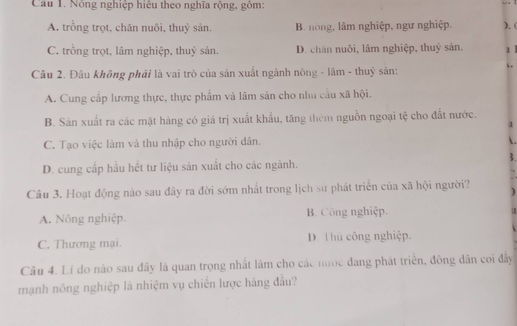 Cau 1. Nông nghiệp hiệu theo nghĩa rộng, gồm:
A. trồng trọt, chăn nuôi, thuỷ sản. B. nong, lâm nghiệp, ngư nghiệp. ). (
C. trồng trọt, lâm nghiệp, thuỷ sản. D. chan nuôi, lâm nghiệp, thuỷ sản. 1]
Câu 2. Đâu không phải là vai trò của sản xuất ngành nông - lâm - thuỷ sản:
A. Cung cấp lương thực, thực phẩm và lâm sản cho nhu cầu xã hội.
B. Sản xuất ra các mặt hàng có giá trị xuất khẩu, tăng thêm nguồn ngoại tệ cho đất nước.
1
C. Tạo việc làm và thu nhập cho người dân.
.
3.
D. cung cấp hầu hết tư liệu sản xuất cho các ngành.
Câu 3. Hoạt động nào sau đây ra đời sớm nhất trong lịch sư phát triển của xã hội người?
)
A. Nông nghiệp. B. Công nghiệp.
a
C. Thương mại.
D T hủ công nghiệp.
Câu 4. Lí do nào sau đây là quan trọng nhất làm cho các nước đang phát triển, đông dân coi đây
mạnh nông nghiệp là nhiệm vụ chiến lược hàng đầu?