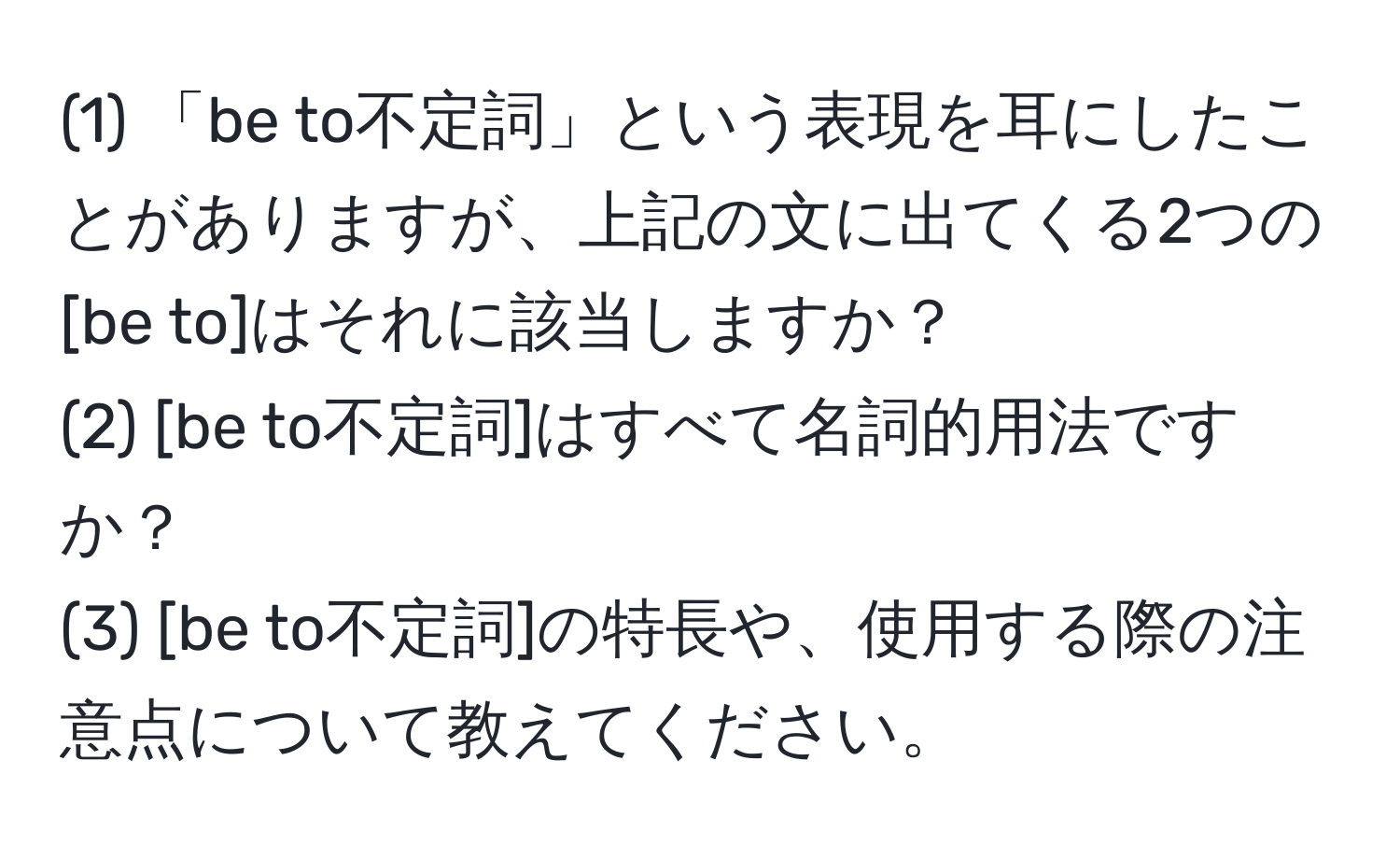 (1) 「be to不定詞」という表現を耳にしたことがありますが、上記の文に出てくる2つの[be to]はそれに該当しますか？  
(2) [be to不定詞]はすべて名詞的用法ですか？  
(3) [be to不定詞]の特長や、使用する際の注意点について教えてください。