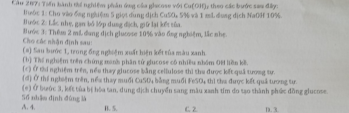 Tiến hành thí nghiệm phản ứng của glucose với Cu(OH) 2 theo các bước sau đây:
Bước 1: Cho vào ống nghiệm 5 giọt dùng dịch CuSO4 5% và 1 mL dung dịch NaOH 10%.
Bước 2: Lắc nhẹ, gạn bỏ lớp dung dịch, giữ lại kết tủa.
Bước 3: Thêm 2 mL dung dịch glucoss 10% vào ống nghiệm, lắc nhẹ.
Cho các nhận định sau:
(a) Sau bước 1, trong ống nghiệm xuất hiện kết tủa màu xanh.
(b) Thí nghiệm trên chứng mình phân tử glucose có nhiều nhóm OH liền kề.
(c) Ở thí nghiệm trên, nếu thay glucose bằng cellulose thi thu được kết quả tương tự.
(d) Ở thí nghiệm trên, nếu thay muối CuSO₄ bằng muối FeSO₄ thì thu được kết quả tương tự.
(e) Ở bước 3, kết tủa bị hòa tan, dung dịch chuyển sang màu xanh tím do tạo thành phức đồng glucose.
Số nhận định đúng là
A. 4. B. 5. C. 2. D. 3.