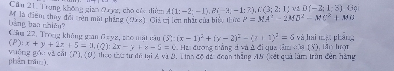 Trong không gian Oxyz, cho các điểm A(1;-2;-1), B(-3;-1;2), C(3;2;1) P=MA^2-2MB^2-MC^2+MD. Gọi 
và D(-2;1;3)
M là điểm thay đổi trên mặt phẳng (Oxz). Giá trị lớn nhất của biểu thức 
bằng bao nhiêu? 
Câu 22. Trong không gian Oxyz, cho mặt cầu (S):(x-1)^2+(y-2)^2+(z+1)^2=6 và hai mặt phẳng
(P):x+y+2z+5=0, (Q):2x-y+z-5=0. Hai đường thắng đ và △ di qua tâm của (S), lần lượt 
vuộng góc và cắt (P), (Q) theo thứ tự đó tại A và B. Tính độ dài đoạn thắng AB (kết quả làm tròn đến hàng 
phần trăm).