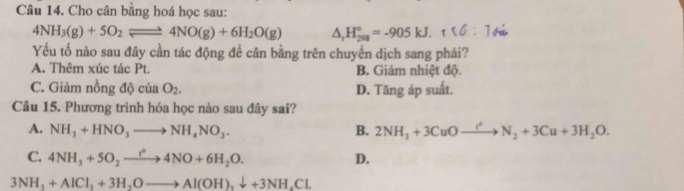 Cho cân bằng hoá học sau:
4NH_3(g)+5O_2leftharpoons 4NO(g)+6H_2O(g) △ _rH_(298)°=-905kJ.r<6:1_surd i
Yếu tố nào sau đây cần tác động để cân bằng trên chuyển dịch sang phải?
A. Thêm xúc tác Pt. B. Giảm nhiệt độ.
C. Giảm nồng 10cin O_2. D. Tăng áp suất.
Câu 15. Phương trình hóa học nào sau đây sai?
A. NH_3+HNO_3to NH_4NO_3. B. 2NH_3+3CuOto N_2+3Cu+3H_2O.
C. 4NH_3+5O_2to 4NO+6H_2O.
D.
3NH_3+AlCl_3+3H_2Oto Al(OH)_3downarrow +3NH_4Cl.