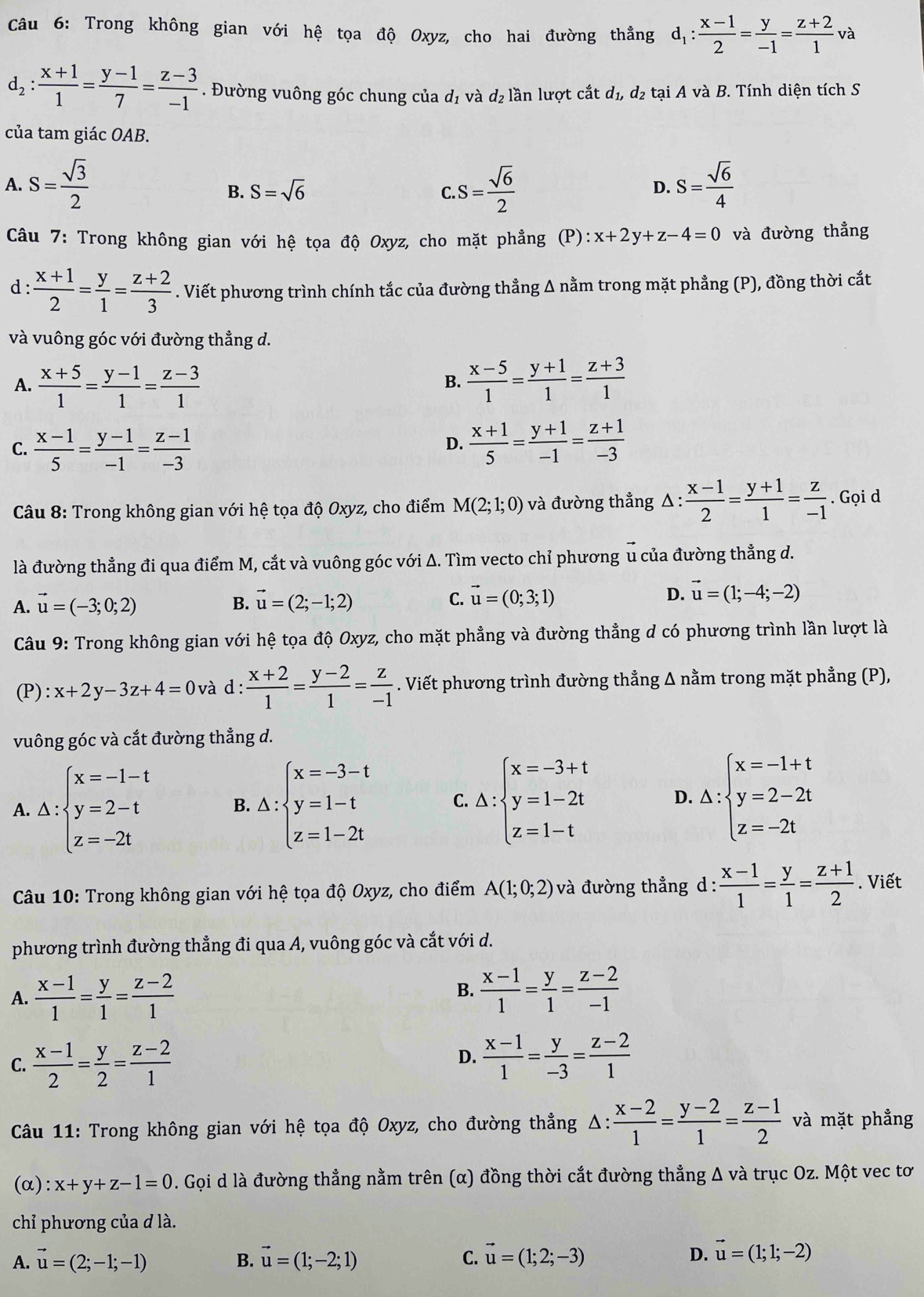 Trong không gian với hệ tọa độ Oxyz, cho hai đường thẳng d_1: (x-1)/2 = y/-1 = (z+2)/1  và
d_2: (x+1)/1 = (y-1)/7 = (z-3)/-1 . Đường vuông góc chung của d_1 và d_2 lần lượt cắt d_1 , d2 tại A và B. Tính diện tích S
của tam giác OAB.
A. S= sqrt(3)/2  c.S= sqrt(6)/2  S= sqrt(6)/4 
B. S=sqrt(6) D.
Câu 7: Trong không gian với hệ tọa độ Oxyz, cho mặt phẳng (P): x+2y+z-4=0 và đường thẳng
d :  (x+1)/2 = y/1 = (z+2)/3 . Viết phương trình chính tắc của đường thẳng Δ nằm trong mặt phẳng (P), đồng thời cắt
và vuông góc với đường thẳng d.
A.  (x+5)/1 = (y-1)/1 = (z-3)/1   (x-5)/1 = (y+1)/1 = (z+3)/1 
B.
C.  (x-1)/5 = (y-1)/-1 = (z-1)/-3   (x+1)/5 = (y+1)/-1 = (z+1)/-3 
D.
*  Câu 8: Trong không gian với hệ tọa độ Oxyz, cho điểm M(2;1;0) và đường thẳng △: : (x-1)/2 = (y+1)/1 = z/-1 . Gọi d
là đường thẳng đi qua điểm M, cắt và vuông góc với Δ. Tìm vecto chỉ phương u của đường thẳng d.
A. vector u=(-3;0;2) vector u=(2;-1;2) C. vector u=(0;3;1) D. vector u=(1;-4;-2)
B.
Câu 9: Trong không gian với hệ tọa độ Oxyz, cho mặt phẳng và đường thẳng d có phương trình lần lượt là
(P) : x+2y-3z+4=0 và d :  (x+2)/1 = (y-2)/1 = z/-1 . Viết phương trình đường thẳng Δ nằm trong mặt phẳng (P),
vuông góc và cắt đường thẳng d.
A. △ :beginarrayl x=-1-t y=2-t z=-2tendarray. B. △ :beginarrayl x=-3-t y=1-t z=1-2tendarray. C. △ :beginarrayl x=-3+t y=1-2t z=1-tendarray. D. Delta :beginarrayl x=-1+t y=2-2t z=-2tendarray.
Câu 10: Trong không gian với hệ tọa độ Oxyz, cho điểm A(1;0;2) và đường thẳng d :  (x-1)/1 = y/1 = (z+1)/2 . Viết
phương trình đường thẳng đi qua A, vuông góc và cắt với d.
B.
A.  (x-1)/1 = y/1 = (z-2)/1   (x-1)/1 = y/1 = (z-2)/-1 
C.  (x-1)/2 = y/2 = (z-2)/1   (x-1)/1 = y/-3 = (z-2)/1 
D.
Câu 11: Trong không gian với hệ tọa độ Oxyz, cho đường thẳng Δ ::  (x-2)/1 = (y-2)/1 = (z-1)/2  và mặt phẳng
(α) :x+y+z-1=0 D. Gọi d là đường thẳng nằm trên (α) đồng thời cắt đường thẳng Δ và trục Oz. Một vec tơ
chỉ phương của d là.
A. vector u=(2;-1;-1) B. vector u=(1;-2;1) C. vector u=(1;2;-3) D. vector u=(1;1;-2)