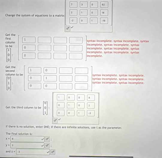 7 3 0 62
2 1 0 18
Change the system of equations to a matrix:
-2 0 1 -19
Ov
Get the
first 1
syntax incomplete. syntax incomplete. syntax
column incomplete. syntax incomplete. syntax
to be 0
incomplete. syntax incomplete. syntax
incomplete. syntax incomplete. syntax
beginarrayr 0 0endarray : 0 incomplete.
Get the
second 1 0
column to be syntax incomplete. syntax incomplete.
0 1 syntax incomplete. syntax incomplete.
syntax incomplete. syntax incomplete.
beginbmatrix 0 1 0endbmatrix 0 0
0 8
1
Get the third column to be beginbmatrix 0 0 1endbmatrix. 。 2
D 1 -3
sigma°
If there is no solution, enter DNE; if there are infinite solutions, use t as the parameter.
The final solution is:
x= 8
sigma^4;
y=2
sigma^4;
and z=-3 sigma^4