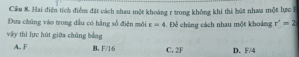 Hai điện tích điểm đặt cách nhau một khoảng r trong không khí thì hút nhau một lực F
Đưa chúng vào trong dầu có hằng số điện môi . Để chúng cách nhau một khoảng varepsilon =4
r'=2
vậy thì lực hút giữa chúng bằng
A. F B. F/16 C. 2F
D. F/4