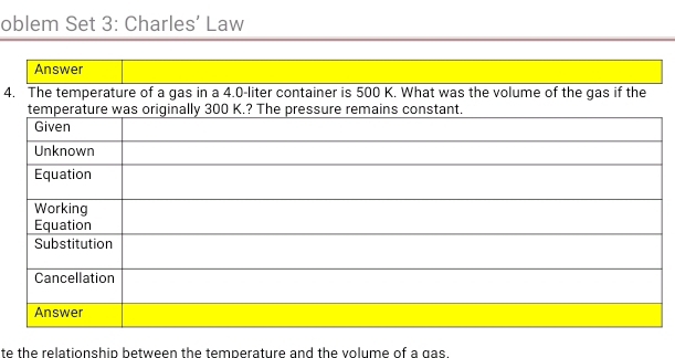 oblem Set 3: Charles’ Law 
Answer 
4. The temperature of a gas in a 4.0-liter container is 500 K. What was the volume of the gas if the 
te the relationship between the temperature and the volume of a gas.