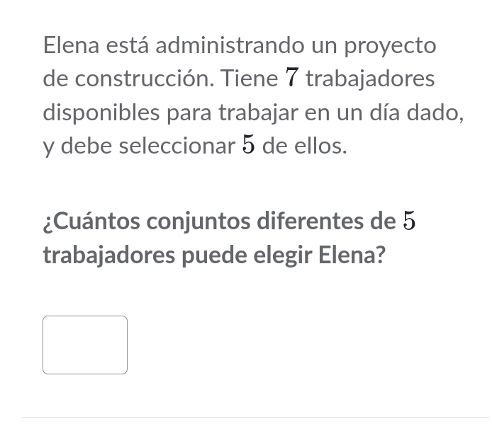 Elena está administrando un proyecto 
de construcción. Tiene 7 trabajadores 
disponibles para trabajar en un día dado, 
y debe seleccionar 5 de ellos. 
¿Cuántos conjuntos diferentes de 5
trabajadores puede elegir Elena?