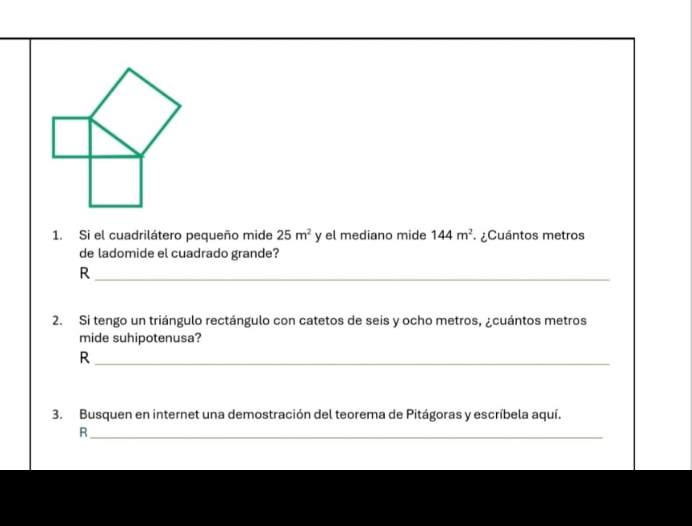 Si el cuadrilátero pequeño mide 25m^2 y el mediano mide 144m^2 ¿Cuántos metros 
de ladomide el cuadrado grande? 
_R 
2. Si tengo un triángulo rectángulo con catetos de seis y ocho metros, ¿cuántos metros 
mide suhipotenusa? 
_R 
3. Busquen en internet una demostración del teorema de Pitágoras y escríbela aquí. 
_R