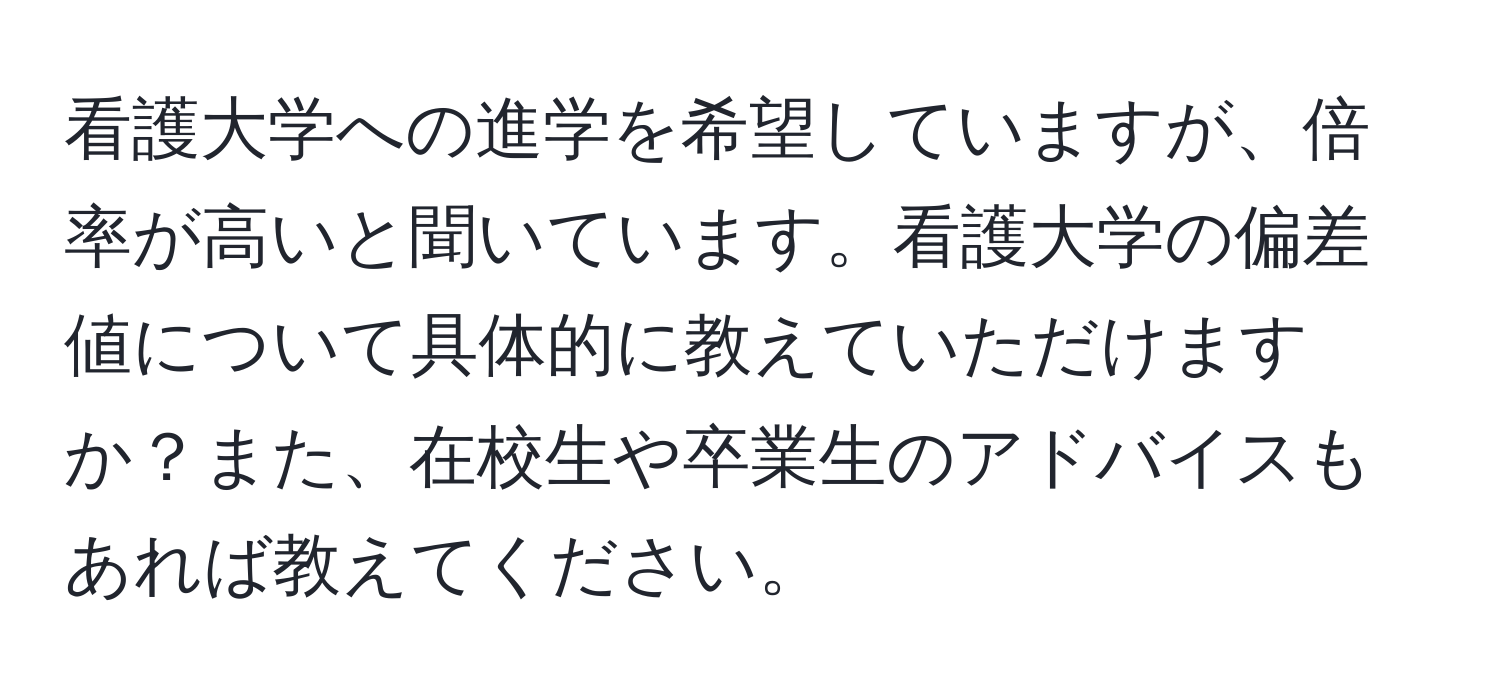 看護大学への進学を希望していますが、倍率が高いと聞いています。看護大学の偏差値について具体的に教えていただけますか？また、在校生や卒業生のアドバイスもあれば教えてください。