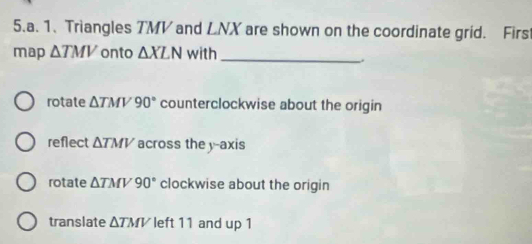 Triangles TMV and LNX are shown on the coordinate grid. Firs
map △ TMV onto △ XLN with_
rotate △ TMV90° counterclockwise about the origin
reflect △ TMV across the y-axis
rotate △ TMV90° clockwise about the origin
translate △ TMV left 11 and up 1