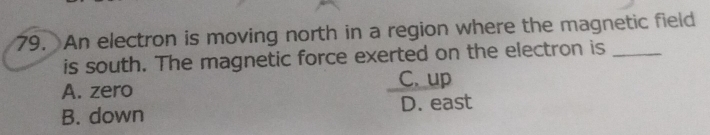 An electron is moving north in a region where the magnetic field
is south. The magnetic force exerted on the electron is_
A. zero C. up
B. down D. east