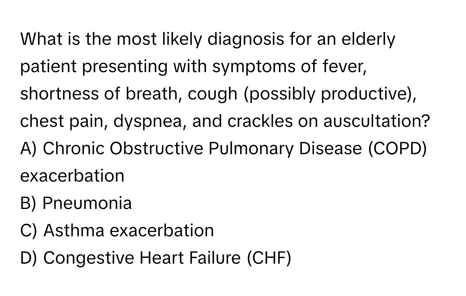 What is the most likely diagnosis for an elderly patient presenting with symptoms of fever, shortness of breath, cough (possibly productive), chest pain, dyspnea, and crackles on auscultation? 

A) Chronic Obstructive Pulmonary Disease (COPD) exacerbation
B) Pneumonia
C) Asthma exacerbation
D) Congestive Heart Failure (CHF)