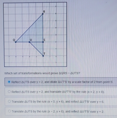 ?
Reflect △ UTS over y=2 , and dilate △ UT'S' by a scale factor of 2 from point S.
Reflect △ UTS over y=2 , and translate △ UT'S' by the rule (x+2,y+0)
Translate △ UTS by the rule (x+0,y+6) , and reflect △ UT'S' over y=6.
Translate △ UTS by the rule (x-2,y+0) , and reflect △ UTS' over y=2.