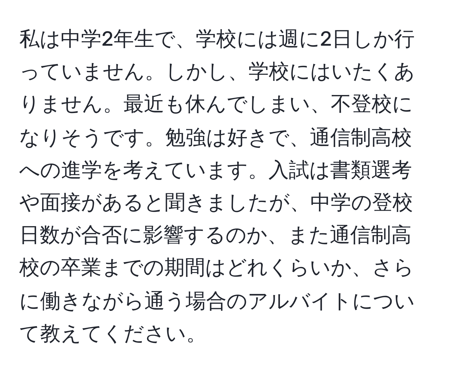 私は中学2年生で、学校には週に2日しか行っていません。しかし、学校にはいたくありません。最近も休んでしまい、不登校になりそうです。勉強は好きで、通信制高校への進学を考えています。入試は書類選考や面接があると聞きましたが、中学の登校日数が合否に影響するのか、また通信制高校の卒業までの期間はどれくらいか、さらに働きながら通う場合のアルバイトについて教えてください。