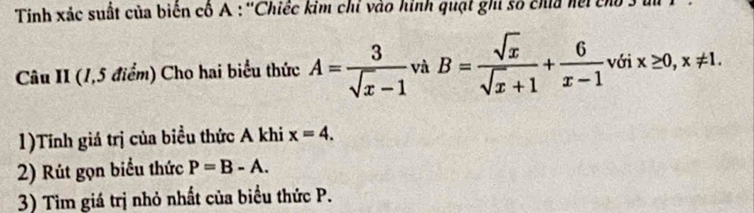 Tính xác suất của biến cố A : ''Chiếc kim chỉ vào hình quạt ghi số chía hội cho 3 tu 
Câu II (1,5 điểm) Cho hai biểu thức A= 3/sqrt(x)-1  và B= sqrt(x)/sqrt(x)+1 + 6/x-1  với x≥ 0, x!= 1. 
1)Tính giá trị của biểu thức A khi x=4. 
2) Rút gọn biểu thức P=B-A. 
3) Tìm giá trị nhỏ nhất của biểu thức P.