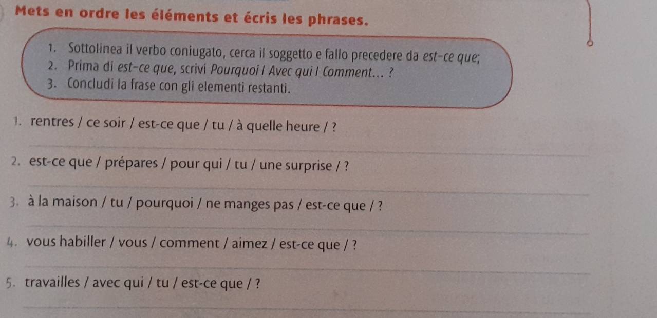 Mets en ordre les éléments et écris les phrases. 
1. Sottolinea il verbo coniugato, cerca il soggetto e fallo precedere da est-ce que; 
2. Prima di est-ce que, scrivi Pourquoi I Avec qui I Comment... ? 
3. Concludi la frase con gli elementi restanti. 
. rentres / ce soir / est-ce que / tu / à quelle heure / ? 
_ 
2. est-ce que / prépares / pour qui / tu / une surprise / ? 
_ 
3 à la maison / tu / pourquoi / ne manges pas / est-ce que / ? 
_ 
4. vous habiller / vous / comment / aimez / est-ce que / ? 
_ 
5. travailles / avec qui / tu / est-ce que / ? 
_