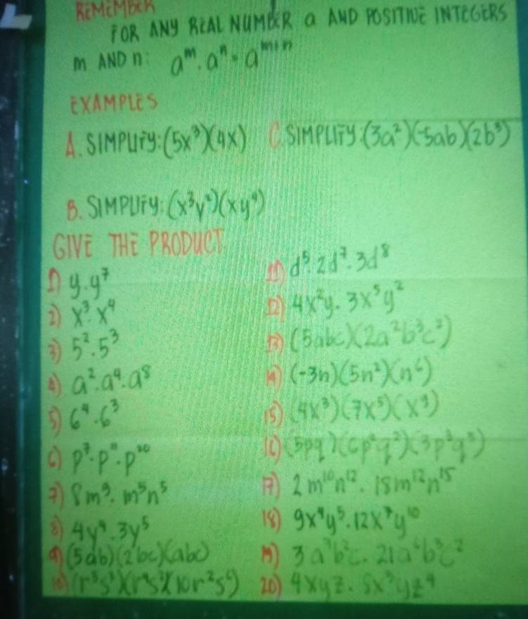 ReMcMbCh
TOR ANY RCAL NUMBR a AND POSTIWE IMTEGCRS
m AND n: a^m· a^n· a^(m+n)
ExAMpleS
A. SIMpUng (5x^3)(4x) CsiMpuTy (3a^2)(-5ab)(2b^3)
B. SiMpUly (x^3y^2)(xy^4)
GIVE THE PRODUCT
d^5· 2d^7· 3d^8
n y.y^7
2 x^3· x^4
4x^2y· 3x^5y^2
3 5^2· 5^3
B (5abc)(2a^2b^3c^2)
4 a^2· a^4· a^8
4 (-3n)(5n^2)(11^6)
3 6^4· 6^3
1 (4x^3)(7x^5)(x^4)
p^7· p^n· p^(20)
(5pq)(6p^2q^2)(3p^3q^5)
7 8m^3· m^5n^5
 2m^(10)n^(12)· 18m^(12)n^(15)
8 9x^4y^5· 12x^7y^(10)
81 4y^4· 3y^5 3a^3b^2c· 21a^6b^3c^2
(5ab)(2bc)(abc)
(r^5s^3)(r^4s^2)(10r^2s^6) 20 4xyz· 5x^3yz^4