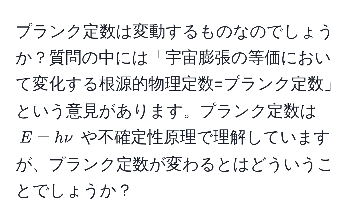 プランク定数は変動するものなのでしょうか？質問の中には「宇宙膨張の等価において変化する根源的物理定数=プランク定数」という意見があります。プランク定数は $E = hnu$ や不確定性原理で理解していますが、プランク定数が変わるとはどういうことでしょうか？