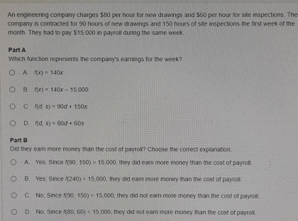 An engineering company charges $80 per hour for new drawings and $60 per hour for site inspections. The
company is contracted for 90 hours of new drawings and 150 hours of site inspections the first week of the
month. They had to pay $15,000 in payroll during the same week.
Part A
Which function represents the company's earnings for the week?
A. f(x)=140x
B. f(x)=140x-15,000
C. f(d,s)=90d+150s
D. f(d,s)=80d+60s
Part B
Did they earn more money than the cost of payroll? Choose the correct explanation.
A. Yes; Since f(90,150)>15,000 , they did earn more money than the cost of payroll.
B. Yes. Since f(240)>15,000 , they did earn more money than the cost of payroil .
C. No; Since f(90.150)<15,000 , they did not ear more money than the cost of payroll.
D. No; Since f(80,60)<15,000 , they did not earn more money than the cost of payroll .