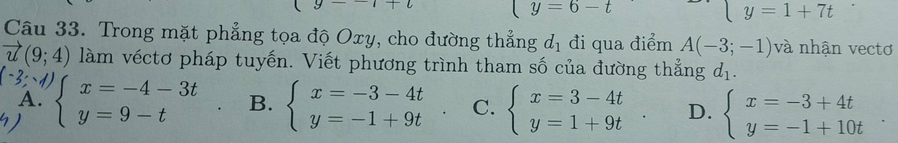 y=6-t
y=1+7t
Câu 33. Trong mặt phẳng tọa độ Oxy, cho đường thẳng d_1 đi qua điểm A(-3;-1) và nhận vectơ
vector u(9;4) làm véctơ pháp tuyến. Viết phương trình tham số của đường thẳng d_1.
(-3;-1)
A.
C.
) beginarrayl x=-4-3t y=9-tendarray. B. beginarrayl x=-3-4t y=-1+9tendarray. beginarrayl x=3-4t y=1+9tendarray.
D. beginarrayl x=-3+4t y=-1+10tendarray.