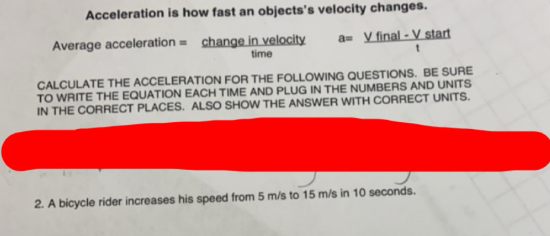 Acceleration is how fast an objects's velocity changes. 
Average acceleration = change in velocity a= (Vfinal-Vstart)/t 
time 
CALCULATE THE ACCELERATION FOR THE FOLLOWING QUESTIONS. BE SURE 
TO WRITE THE EQUATION EACH TIME AND PLUG IN THE NUMBERS AND UNITS 
IN THE CORRECT PLACES. ALSO SHOW THE ANSWER WITH CORRECT UNITS. 
2. A bicycle rider increases his speed from 5 m/s to 15 m/s in 10 seconds.