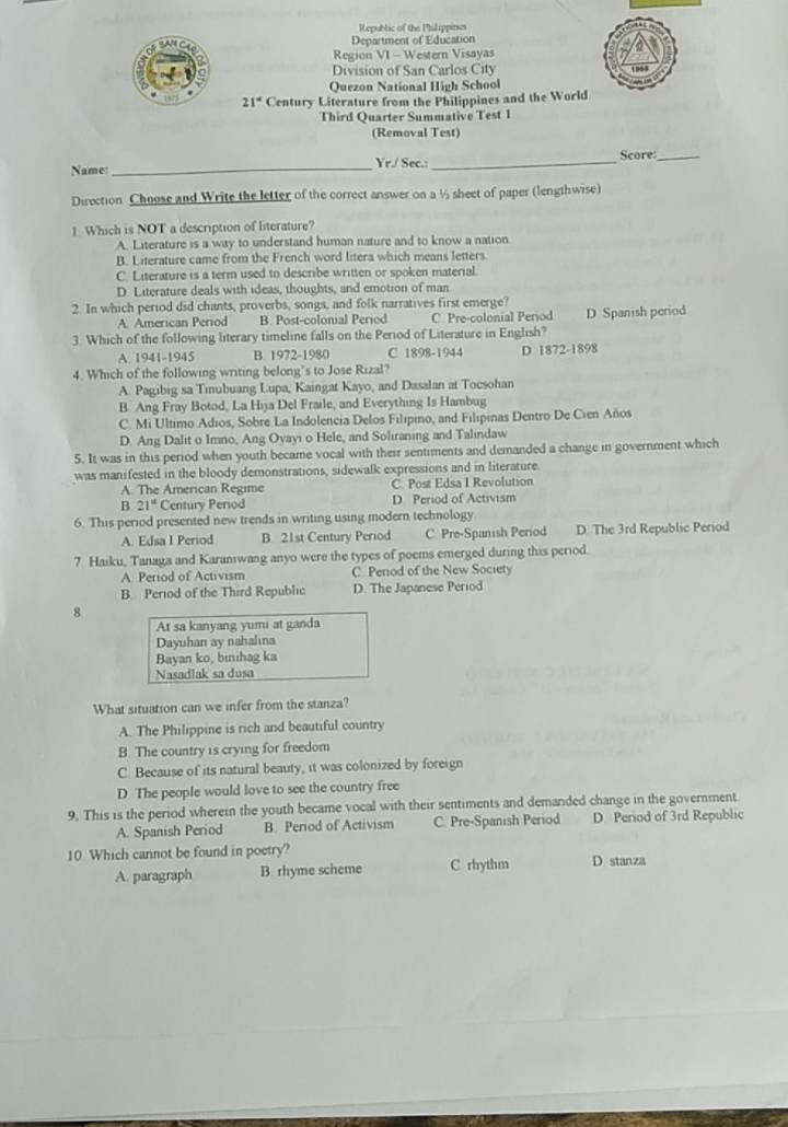 Republic of the Philippines
Department of Education
Region VI - Western Visayas
Division of San Carlos City
Quezon National High School
21° Century Literature from the Philippines and the World
Third Quarter Summative Test 1
(Removal Test)
Name:
_
Yr./ Sec.: _Score:_
Direction Choose and Write the letter of the correct answer on a ½ sheet of paper (lengthwise)
] Which is NOT a description of literature?
A. Literature is a way to understand human nature and to know a nation
B. Literature came from the French word litera which means letters
C. Literature is a term used to describe written or spoken material
D. Literature deals with ideas, thoughts, and emotion of man
2 In which period did chants, proverbs, songs, and folk narratives first emerge?
A American Period B. Post-colonial Period C. Pre-colonial Period D Spanish period
3 Which of the following literary timeline falls on the Period of Literature in English?
A. 1941-1945 B. 1972-1980 C 1898-1944 D 1872-1898
4. Which of the following writing belong's to Jose Rizal?
A. Pagibig sa Tinubuang Lupa, Kaingat Kayo, and Dasalan at Tocsohan
B Ang Fray Botod, La Hija Del Fraile, and Everything Is Hambug
C. Mi Ultimo Adios, Sobre La Indolencia Delos Filípino, and Filipinas Dentro De Cien Años
D. Ang Dalit o Imno, Ang Oyayi o Hele, and Soliraning and Talindaw
5. It was in this period when youth became vocal with their sentiments and demanded a change in government which
was manifested in the bloody demonstrations, sidewalk expressions and in literature.
A. The American Regime C. Post Edsa I Revolution
B 21° Century Period D Period of Activism
6. This period presented new trends in writing using modern technology
A. Edsa I Period B 21st Century Period C Pre-Spanish Period D. The 3rd Republic Period
7 Haiku, Tanaga and Karaniwang anyo were the types of poems emerged during this period
A. Period of Activism C. Penod of the New Society
B. Period of the Third Republic D. The Japanese Period
8
At sa kanyang yumi at ganda
Dayuhan ay nahalina
Bayan ko, binihag ka
Nasadlak sa dusa
What situation can we infer from the stanza?
A. The Philippine is rich and beautiful country
B. The country is crying for freedom
C. Because of its natural beauty, it was colonized by foreign
D The people would love to see the country free
9. This is the period wherein the youth became vocal with their sentiments and demanded change in the government
A. Spanish Period B. Perod of Activism C. Pre-Spanish Period D. Period of 3rd Republic
10 Which cannot be found in poetry? D. stanza
A. paragraph B. rhyme scheme C rhythm