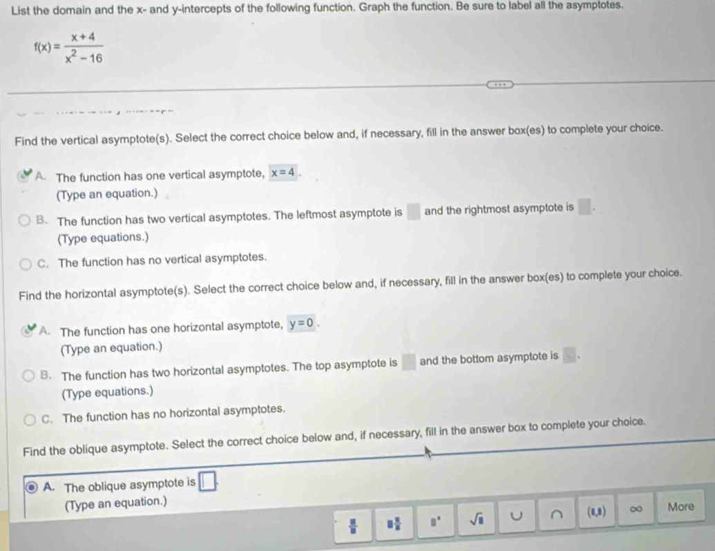 List the domain and the x - and y-intercepts of the following function. Graph the function. Be sure to label all the asymptotes.
f(x)= (x+4)/x^2-16 
Find the vertical asymptote(s). Select the correct choice below and, if necessary, fill in the answer box(es) to complete your choice.
A. The function has one vertical asymptote, x=4. 
(Type an equation.)
B. The function has two vertical asymptotes. The leftmost asymptote is □ and the rightmost asymptote is □. 
(Type equations.)
C. The function has no vertical asymptotes.
Find the horizontal asymptote(s). Select the correct choice below and, if necessary, fill in the answer box(es) to complete your choice.
A. The function has one horizontal asymptote, y=0. 
(Type an equation.)
B. The function has two horizontal asymptotes. The top asymptote is □ and the bottom asymptote is □. 
(Type equations.)
C. The function has no horizontal asymptotes.
Find the oblique asymptote. Select the correct choice below and, if necessary, fill in the answer box to complete your choice.
A. The oblique asymptote is □. 
(Type an equation.)
 □ /□   □  □ /□   □° sqrt(□ ) U ∩ (0,8) ∞ More