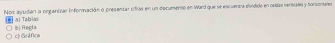 Nos ayudan a organizar información o presentar cifras en un documento en Word que se encuentra dividido en celdas verticales y horizontales 
a) Tabias 
b) Regla 
c) Gráfica