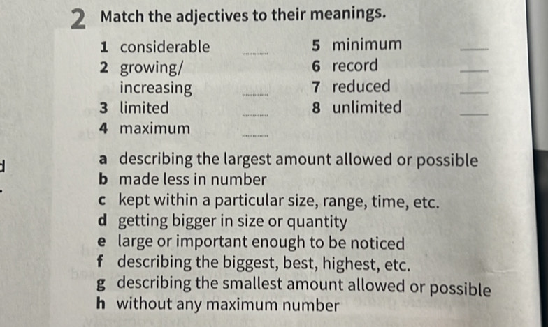 Match the adjectives to their meanings.
1 considerable _5 minimum
_
2 growing/ 6 record
_
increasing _7 reduced
_
3 limited _8 unlimited
_
4 maximum
_
a describing the largest amount allowed or possible
b made less in number
c kept within a particular size, range, time, etc.
d getting bigger in size or quantity
e large or important enough to be noticed
f describing the biggest, best, highest, etc.
g describing the smallest amount allowed or possible
h without any maximum number