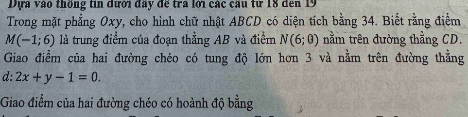 Dựa vào thống tin dưới đầy đề trả lới các cầu tử 18 đến 19
Trong mặt phẳng Oxy, cho hình chữ nhật ABCD có diện tích bằng 34. Biết rằng điểm
M(-1;6) là trung điểm của đoạn thẳng AB và điểm N(6;0) nằm trên đường thẳng CD. 
Giao điểm của hai đường chéo có tung độ lớn hơn 3 và nằm trên đường thẳng 
d: 2x+y-1=0. 
Giao điểm của hai đường chéo có hoành độ bằng