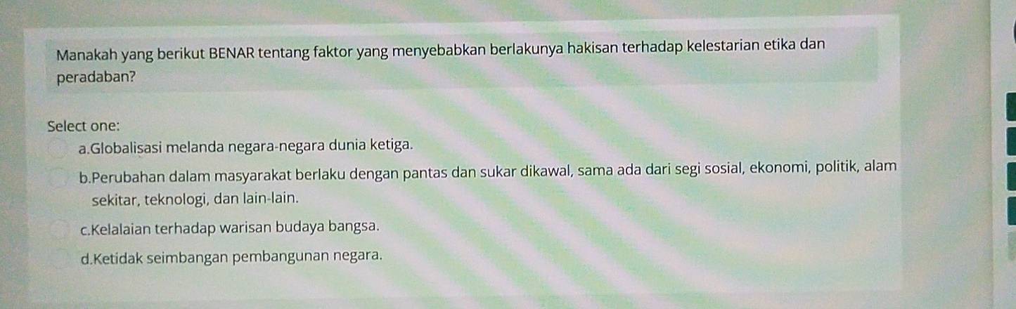 Manakah yang berikut BENAR tentang faktor yang menyebabkan berlakunya hakisan terhadap kelestarian etika dan
peradaban?
Select one:
a.Globalisasi melanda negara-negara dunia ketiga.
b.Perubahan dalam masyarakat berlaku dengan pantas dan sukar dikawal, sama ada dari segi sosial, ekonomi, politik, alam
sekitar, teknologi, dan lain-lain.
c.Kelalaian terhadap warisan budaya bangsa.
d.Ketidak seimbangan pembangunan negara.