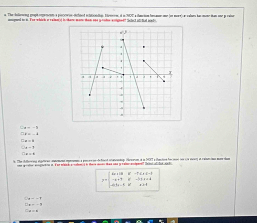 The following graph represents a piecewise-defined relationship. However, it is NOT a function because one (or more) a -values has more than one p -value
assigned to it. For which ia value(s) is there more than one y -value assigned? Sclect all that apply,
x=-5
x=-3
x=0
x=3
x=6
h. The fullowing algebraic statement rxpresents a piecewise-defined relationship. However, it is NOT a function because one (or more) a-values has more than
one g-valur ansigned to it. For which at value(s) is there more than one p -value assigned? Select all that apply
y=beginbmatrix 4x+10if-7≤ x≤ -3 -x+7if-3≤ x<4 -0.5x-5ifx≥ 4endarray.
a=-7
x=-2
x=4