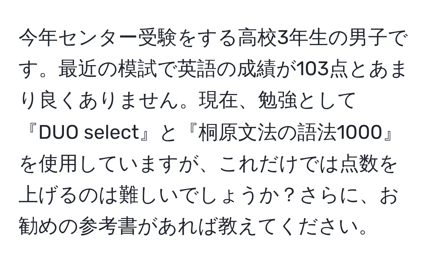 今年センター受験をする高校3年生の男子です。最近の模試で英語の成績が103点とあまり良くありません。現在、勉強として『DUO select』と『桐原文法の語法1000』を使用していますが、これだけでは点数を上げるのは難しいでしょうか？さらに、お勧めの参考書があれば教えてください。