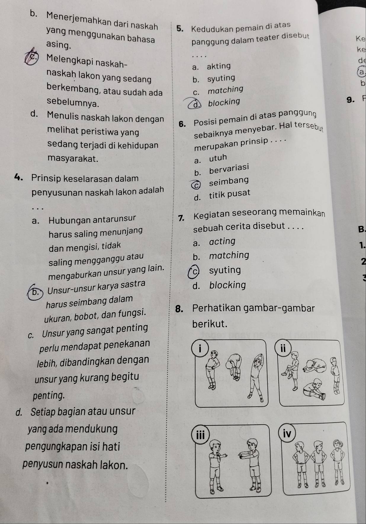 Menerjemahkan dari naskah 5. Kedudukan pemain di atas
yang menggunakan bahasa _d
asing.
panggung dalam teater disebut
Ke
ke
c. Melengkapi naskah
a. akting
a
naskaḥ lakon yang sedang
b. syuting
b
berkembang, atau sudah ada c. matching
sebelumnya. dblocking
9. A
d. Menulis naskah lakon dengan
6. Posisi pemain di atas panggung
melihat peristiwa yan 
sebaiknya menyebar. Hal tersebut
sedang terjadi di kehidupan 
merupakan prinsip . . . .
masyarakat. a， utuh
b. bervariasi
4. Prinsip keselarasan dalam
c seimbang
penyusunan naskah lakon adalah
d. titik pusat
_. . .
a. Hubungan antarunsur 7. Kegiatan seseorang memainkan
harus saling menunjang
sebuah cerita disebut . . . .
B.
dan mengisi, tidak a. acting
1.
saling mengganggu atau
b. matching
2
mengaburkan unsur yang lain. c syuting
:
b. Unsur-unsur karya sastra
d. blocking
harus seimbang dalam
ukuran, bobot, dan fungsi.
8. Perhatikan gambar-gambar
c. Unsur yang sangat penting
berikut.
perlu mendapat penekanan
lebih, dibandingkan dengan
unsur yang kurang begitu
penting.
d. Setiap bagian atau unsur
yang ada mendukung

pengungkapan isi hati
penyusun naskah lakon.