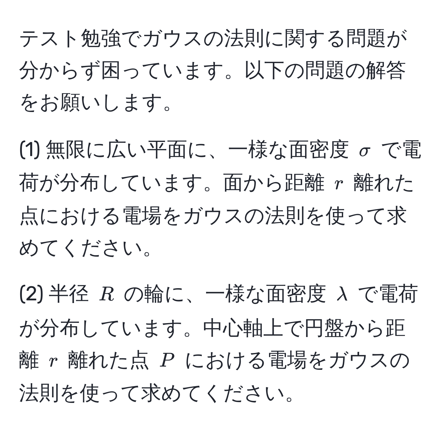 テスト勉強でガウスの法則に関する問題が分からず困っています。以下の問題の解答をお願いします。

(1) 無限に広い平面に、一様な面密度 $sigma$ で電荷が分布しています。面から距離 $r$ 離れた点における電場をガウスの法則を使って求めてください。

(2) 半径 $R$ の輪に、一様な面密度 $lambda$ で電荷が分布しています。中心軸上で円盤から距離 $r$ 離れた点 $P$ における電場をガウスの法則を使って求めてください。