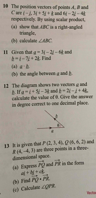 The position vectors of points A, B and
C are _ i-j, 3_ i+5j+_ k and 6_ i-2_ j-4_ k
respectively. By using scalar product, 
(a) show that ABC is a right-angled 
triangle, 
(b) calculate ∠ ABC. 
11 Given that _ a=3_ i-2_ j-6_ k and
_ b=_ i-7j+2_ k. Find 
(a) _ a· _ b, 
(b) the angle betweena and . 
12 The diagram shows two vectors @ and 
h. If _ a=_ i+5j-3_ k and _ b=2_ i-j+4_ k, 
calculate the value of θ. Give the answer 
in degree correct to one decimal place. 
b
θ
a 
13 It is given that P(2,3,4), Q(6,6,2) and
R(4,-4,3) are three points in a three- 
dimensional space. 
(a) Express vector PQ and vector PR in the form
ai+bj+ck. 
(b) Find vector PQ· vector PR. 
(c) Calculate ∠ QPR. 
Vecto